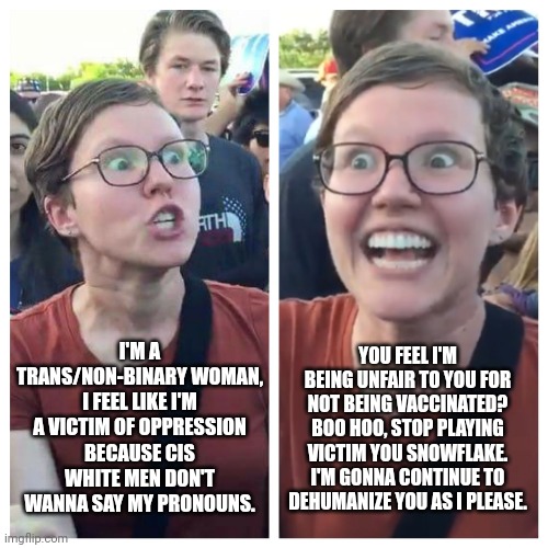 Leftist SJWs claim victimhood all the time but dehumanize people for not being vaccinated and don't care how they feel | I'M A TRANS/NON-BINARY WOMAN, I FEEL LIKE I'M A VICTIM OF OPPRESSION BECAUSE CIS WHITE MEN DON'T WANNA SAY MY PRONOUNS. YOU FEEL I'M BEING UNFAIR TO YOU FOR NOT BEING VACCINATED? BOO HOO, STOP PLAYING VICTIM YOU SNOWFLAKE. I'M GONNA CONTINUE TO DEHUMANIZE YOU AS I PLEASE. | image tagged in social justice warrior hypocrisy,vaccines,tyranny,leftists,intolerance,bullying | made w/ Imgflip meme maker