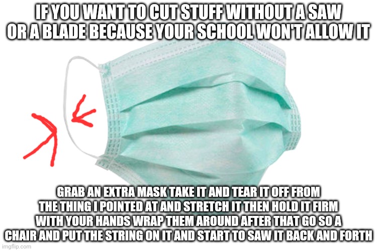 It actually works just don't get caught | IF YOU WANT TO CUT STUFF WITHOUT A SAW OR A BLADE BECAUSE YOUR SCHOOL WON'T ALLOW IT; GRAB AN EXTRA MASK TAKE IT AND TEAR IT OFF FROM THE THING I POINTED AT AND STRETCH IT THEN HOLD IT FIRM WITH YOUR HANDS WRAP THEM AROUND AFTER THAT GO SO A CHAIR AND PUT THE STRING ON IT AND START TO SAW IT BACK AND FORTH | image tagged in face mask | made w/ Imgflip meme maker