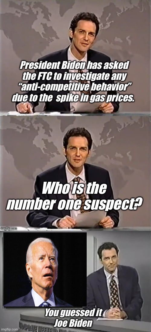 Joe wonders why gas prices are high. | President Biden has asked the FTC to investigate any “anti-competitive behavior” due to the  spike in gas prices. Who is the number one suspect? You guessed it 
Joe Biden | image tagged in weekend update with norm,you guessed it frank stallone,joe biden,memes,derp,government corruption | made w/ Imgflip meme maker