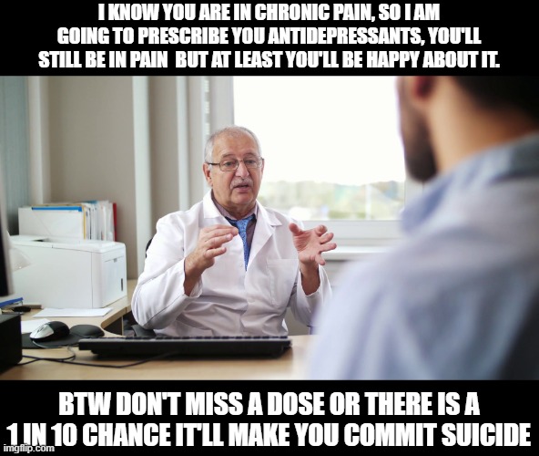 gotta love broad stroke legislation done by both parties | I KNOW YOU ARE IN CHRONIC PAIN, SO I AM GOING TO PRESCRIBE YOU ANTIDEPRESSANTS, YOU'LL STILL BE IN PAIN  BUT AT LEAST YOU'LL BE HAPPY ABOUT IT. BTW DON'T MISS A DOSE OR THERE IS A 1 IN 10 CHANCE IT'LL MAKE YOU COMMIT SUICIDE | image tagged in political meme,politics lol,funny memes,the truth,sad | made w/ Imgflip meme maker