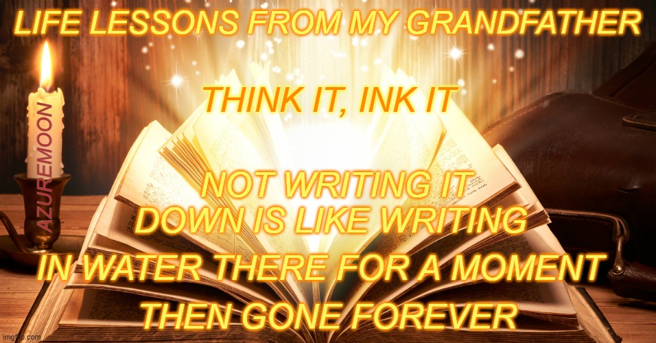 WRITE IT DOWN TO CAPTURE ETERNITY | LIFE LESSONS FROM MY GRANDFATHER; THINK IT, INK IT; AZUREMOON; NOT WRITING IT DOWN IS LIKE WRITING; IN WATER THERE FOR A MOMENT; THEN GONE FOREVER | image tagged in life lessons,positive thinking,writing,eternity,motivation,inspire the people | made w/ Imgflip meme maker
