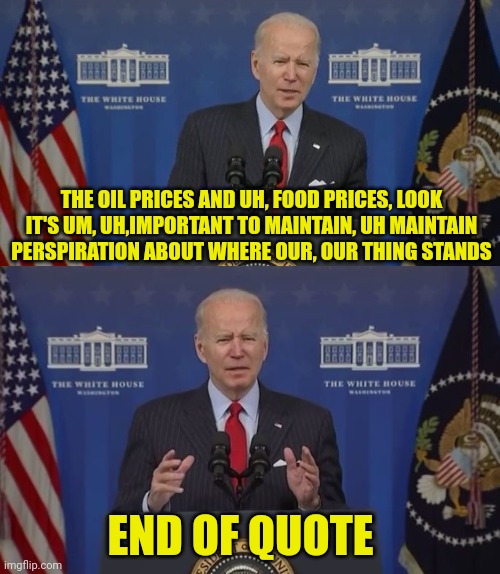 He's totally fit and ready for any office."End of Quote." | THE OIL PRICES AND UH, FOOD PRICES, LOOK IT'S UM, UH,IMPORTANT TO MAINTAIN, UH MAINTAIN PERSPIRATION ABOUT WHERE OUR, OUR THING STANDS; END OF QUOTE | image tagged in joe biden,quotes,dementia,pedophile,election fraud | made w/ Imgflip meme maker