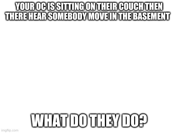 am the bored | YOUR OC IS SITTING ON THEIR COUCH THEN THERE HEAR SOMEBODY MOVE IN THE BASEMENT; WHAT DO THEY DO? | image tagged in blank white template | made w/ Imgflip meme maker