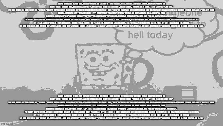 I was only nine years old. I loved Among us so much; I had all the merchandise and the skins. I played Among us every night befo | I WAS ONLY NINE YEARS OLD. I LOVED AMONG US SO MUCH; I HAD ALL THE MERCHANDISE AND THE SKINS. I PLAYED AMONG US EVERY NIGHT BEFORE BED. THANKING AMONG US FOR HOURS OF ENTERTAINMENT, I BEEN GIVEN. "AMONG US IS LOVE," I SAY, "AMONG US IS LIFE."
MY DAD HEARS ME AND CALLS ME, "A NOOB." I KENW HE WAS JUST JEALOUS OF MY DEVOTION FOR AMONG US. I CALL HIM, "SUS." HE SLAPS ME AND SENDS ME TO BED. I AM CRYING NOW AND MY FACE HURTS. I LAY IN BED AND IT'S REALLY COLD.
I FEEL A WARMTH MOVE TOWARDS ME. I FEEL SOMETHING TOUCH ME. IT'S THE AMONG US CHARACTERS. I AM SO HAPPY. THEY WHISPER IN MY EAR, "ARE YOU THE IMPOSTER?" THEY GRAB ME WITH THEIR HARD-WORKING CREWMATE HANDS AND PUT ME ON MY HANDS AND KNEES.
I'M READY. I SPREAD MY ASSCHEEKS FOR THE AMONG US CHARACTERS. THEY PENETRATE MY BUTTHOLE. IT HURTS SO MUCH, BUT I DO IT FOR THE AMONG US CHARACTERS. I CAN FEEL MY BUTT TEARING AS MY EYES START TO WATER. I PUSH AGAINIST THEIR FORCE. I WAMT TO PLEASE THE AMONG US CHARACTERS. THEY ROAR A MIGHTY ROAR AS THEY FILL MY BUTTHOLE WITH THEIR LOVE.
MY DAD WALKS IN. THE AMONG US CHARACTERS LOOK HIM STRAIGHT IN THE EYE AND SAY, "IT IS ALL SUSSED NOW." THE AMONG US CHARACTERS LEAVE THROUGH MY WINDOW. AMONG US IS LOVE, AMONG US IS LIFE. I WAS ONLY NINE YEARS OLD. I LOVED AMONG US SO MUCH; I HAD ALL THE MERCHANDISE AND THE SKINS. I PLAYED AMONG US EVERY NIGHT BEFORE BED. THANKING AMONG US FOR HOURS OF ENTERTAINMENT, I BEEN GIVEN. "AMONG US IS LOVE," I SAY, "AMONG US IS LIFE."
MY DAD HEARS ME AND CALLS ME, "A NOOB." I KENW HE WAS JUST JEALOUS OF MY DEVOTION FOR AMONG US. I CALL HIM, "SUS." HE SLAPS ME AND SENDS ME TO BED. I AM CRYING NOW AND MY FACE HURTS. I LAY IN BED AND IT'S REALLY COLD.
I FEEL A WARMTH MOVE TOWARDS ME. I FEEL SOMETHING TOUCH ME. IT'S THE AMONG US CHARACTERS. I AM SO HAPPY. THEY WHISPER IN MY EAR, "ARE YOU THE IMPOSTER?" THEY GRAB ME WITH THEIR HARD-WORKING CREWMATE HANDS AND PUT ME ON MY HANDS AND KNEES.
I'M READY. I SPREAD MY ASSCHEEKS FOR THE AMONG US CHARACTERS. THEY PENETRATE MY BUTTHOLE. IT HURTS SO MUCH, BUT I DO IT FOR THE AMONG US CHARACTERS. I CAN FEEL MY BUTT TEARING AS MY EYES START TO WATER. I PUSH AGAINIST THEIR FORCE. I WAMT TO PLEASE THE AMONG US CHARACTERS. THEY ROAR A MIGHTY ROAR AS THEY FILL MY BUTTHOLE WITH THEIR LOVE.
MY DAD WALKS IN. THE AMONG US CHARACTERS LOOK HIM STRAIGHT IN THE EYE AND SAY, "IT IS ALL SUSSED NOW." THE AMONG US CHARACTERS LEAVE THROUGH MY WINDOW. AMONG US IS LOVE, AMONG US IS LIFE. | image tagged in i hope someone dies and goes to hell today | made w/ Imgflip meme maker
