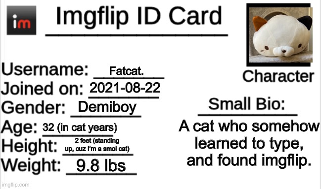 My Id. |  Fatcat. 2021-08-22; Demiboy; A cat who somehow learned to type, and found imgflip. 32 (in cat years); 2 feet (standing up, cuz I’m a smol cat); 9.8 lbs | image tagged in imgflip id card | made w/ Imgflip meme maker