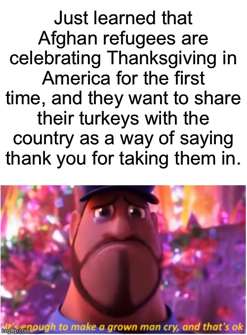 Wholesome Thanksgiving |  Just learned that Afghan refugees are celebrating Thanksgiving in America for the first time, and they want to share their turkeys with the country as a way of saying thank you for taking them in. | image tagged in blank white template,it's enough to make a grown man cry and that's ok,afghanistan,thanksgiving,refugees | made w/ Imgflip meme maker