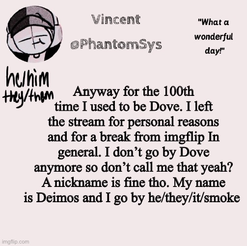 Yuh | Anyway for the 100th time I used to be Dove. I left the stream for personal reasons and for a break from imgflip In general. I don’t go by Dove anymore so don’t call me that yeah? A nickname is fine tho. My name is Deimos and I go by he/they/it/smoke | image tagged in new announcement template whoo | made w/ Imgflip meme maker