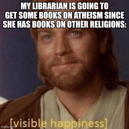 Visible Happiness | MY LIBRARIAN IS GOING TO GET SOME BOOKS ON ATHEISM SINCE SHE HAS BOOKS ON OTHER RELIGIONS: | image tagged in visible happiness | made w/ Imgflip meme maker