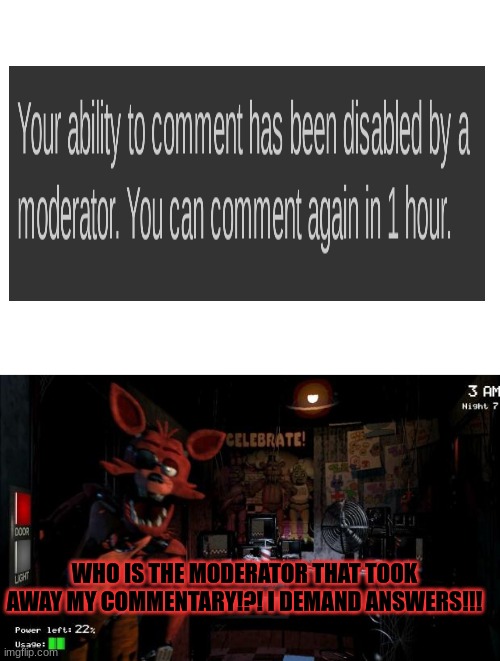 TELL ME NOW!! Also if you say "reply and i tell u" that's just cold | WHO IS THE MODERATOR THAT TOOK AWAY MY COMMENTARY!?! I DEMAND ANSWERS!!! | image tagged in blank white template,foxy five nights at freddy's | made w/ Imgflip meme maker