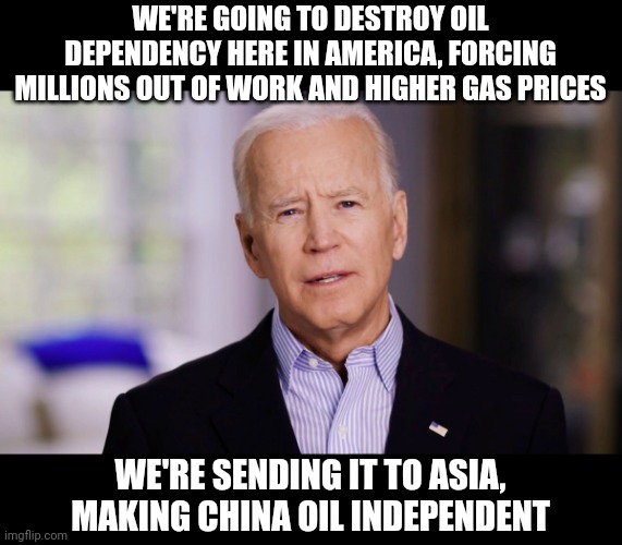 It has nothing to do with "climate change." It's about destroying our country and making China richer. | WE'RE GOING TO DESTROY OIL DEPENDENCY HERE IN AMERICA, FORCING MILLIONS OUT OF WORK AND HIGHER GAS PRICES; WE'RE SENDING IT TO ASIA, MAKING CHINA OIL INDEPENDENT | image tagged in joe biden,china,oil | made w/ Imgflip meme maker