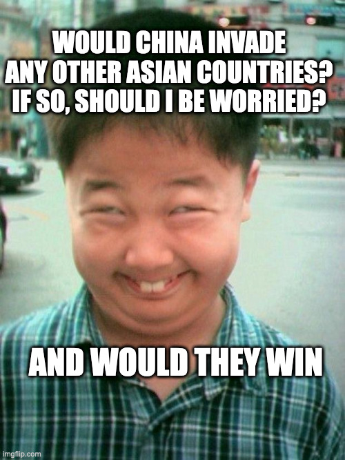 I'm scared | WOULD CHINA INVADE ANY OTHER ASIAN COUNTRIES? IF SO, SHOULD I BE WORRIED? AND WOULD THEY WIN | image tagged in funny kid smile | made w/ Imgflip meme maker