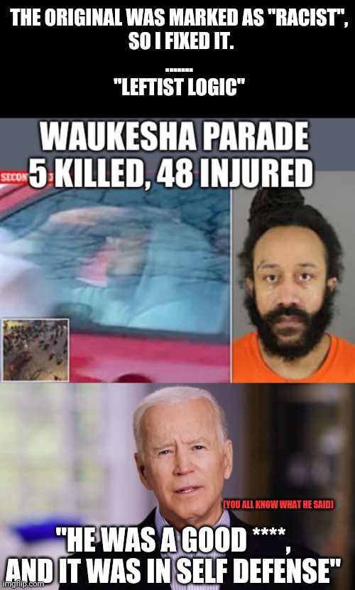 THE ORIGINAL WAS MARKED AS "RACIST",
 SO I FIXED IT.
.......
"LEFTIST LOGIC"; (YOU ALL KNOW WHAT HE SAID); "HE WAS A GOOD ****,
AND IT WAS IN SELF DEFENSE" | image tagged in joe biden 2020 | made w/ Imgflip meme maker