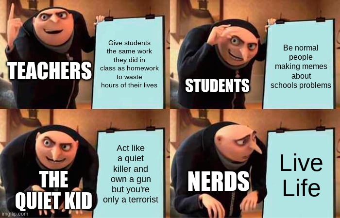 People's Agendas when their at school | Give students the same work they did in class as homework to waste hours of their lives; Be normal people making memes about schools problems; TEACHERS; STUDENTS; Act like a quiet killer and own a gun but you're only a terrorist; Live Life; NERDS; THE QUIET KID | image tagged in memes,gru's plan,school | made w/ Imgflip meme maker