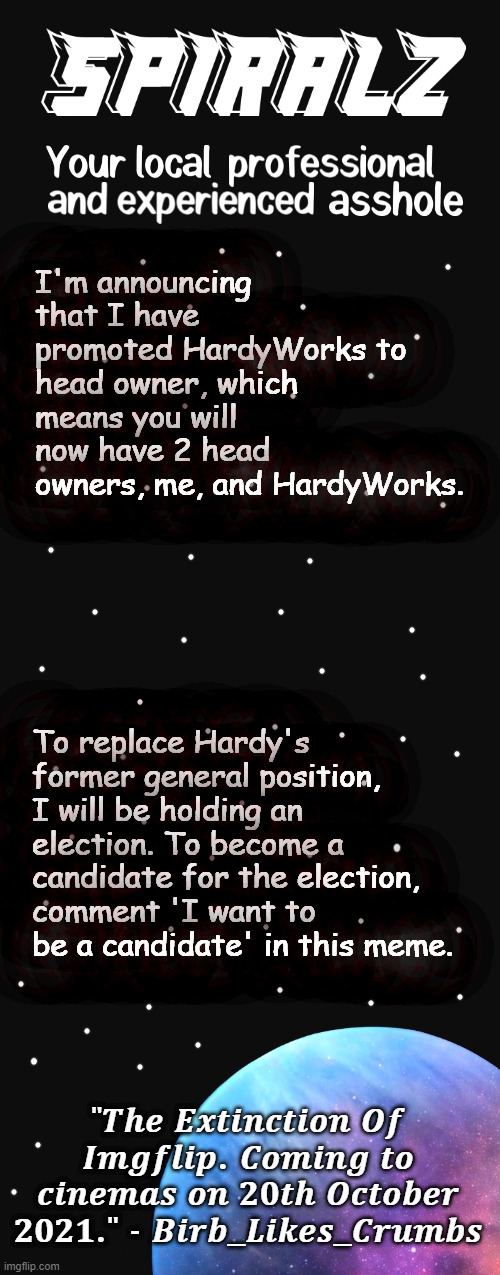 I'm announcing that I have promoted HardyWorks to head owner, which means you will now have 2 head owners, me, and HardyWorks. To replace Hardy's former general position, I will be holding an election. To become a candidate for the election, comment 'I want to be a candidate' in this meme. | image tagged in spiralz planet template | made w/ Imgflip meme maker