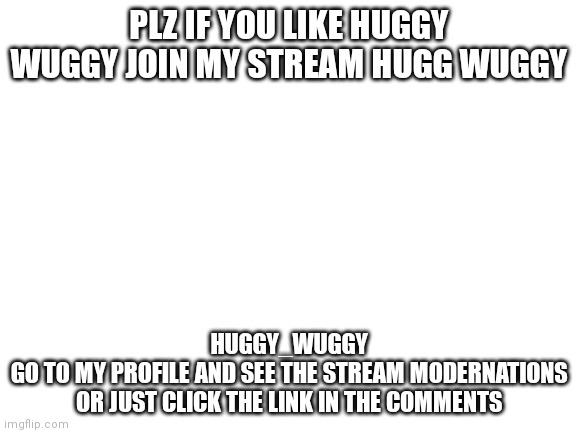 Huggy_wuggy | PLZ IF YOU LIKE HUGGY WUGGY JOIN MY STREAM HUGG WUGGY; HUGGY_WUGGY
GO TO MY PROFILE AND SEE THE STREAM MODERNATIONS OR JUST CLICK THE LINK IN THE COMMENTS | image tagged in blank white template | made w/ Imgflip meme maker