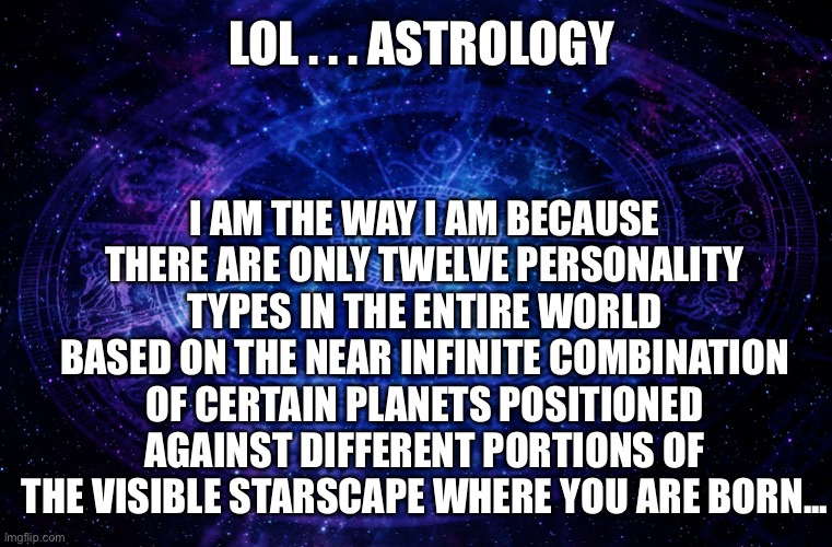 And to think … there are actual people who believe this drivel | I AM THE WAY I AM BECAUSE THERE ARE ONLY TWELVE PERSONALITY TYPES IN THE ENTIRE WORLD BASED ON THE NEAR INFINITE COMBINATION OF CERTAIN PLANETS POSITIONED AGAINST DIFFERENT PORTIONS OF THE VISIBLE STARSCAPE WHERE YOU ARE BORN... LOL . . . ASTROLOGY | image tagged in astrology | made w/ Imgflip meme maker