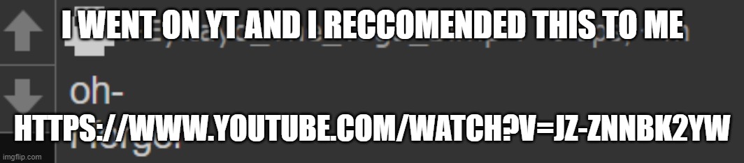 https://www.youtube.com/watch?v=jz-znnBK2Yw | I WENT ON YT AND I RECCOMENDED THIS TO ME; HTTPS://WWW.YOUTUBE.COM/WATCH?V=JZ-ZNNBK2YW | image tagged in i forgor- | made w/ Imgflip meme maker