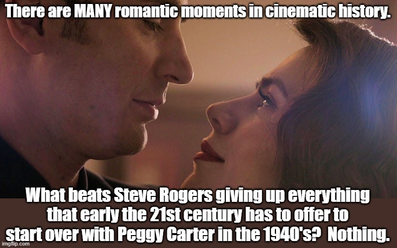 Can't beat it. | There are MANY romantic moments in cinematic history. What beats Steve Rogers giving up everything that early the 21st century has to offer to start over with Peggy Carter in the 1940's?  Nothing. | image tagged in captain america,mcu,avengers endgame | made w/ Imgflip meme maker