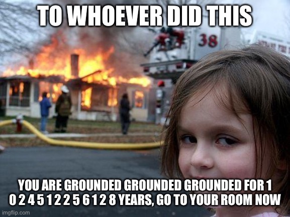 Disaster Girl Grounds the troublemaker |  TO WHOEVER DID THIS; YOU ARE GROUNDED GROUNDED GROUNDED FOR 1 0 2 4 5 1 2 2 5 6 1 2 8 YEARS, GO TO YOUR ROOM NOW | image tagged in memes,disaster girl,grounded | made w/ Imgflip meme maker