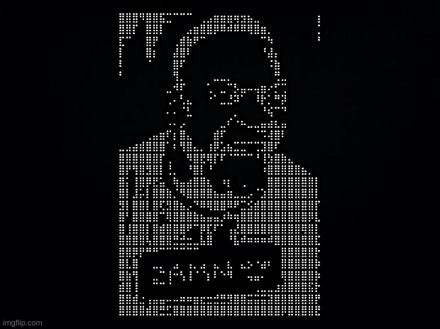 Black background | ⣿⣿⣿⠻⣿⣿⣯⣉⠉⠉⠉⠀⢀⣠⣶⣶⣶⢶⣲⣦⣀⠀⠀⠀⠀⠀⠀⠀⠀⢰
⣿⣿⡏⠀⣿⣿⡇⠀⠀⠀⣠⣶⣿⣿⡿⠿⠾⠿⠿⢿⣿⣶⡀⠀⠀⠀⠀⠀⠀⢈
⣏⠉⠀⠀⣿⡟⠀⠀⢀⣾⣷⠟⠉⠀⠀⠀⠀⠀⠀⠀⠀⠉⠳⠀⠀⠀⠀⠀⠀⠘
⡇⠀⠀⠀⣿⡆⠀⠀⣼⣿⠇⠀⠀⠀⠀⠀⠀⠀⠀⠀⠀⠘⣼⡄⠀⠀⠀⠀⠀⠀
⠇⠀⠀⠀⠈⠀⠀⠀⣿⠏⠀⠀⠀⠀⠀⠀⠀⠀⠀⠀⠀⠀⠨⣷⠀⠀⠀⠀⠀⠀
⠃⠀⠀⠀⠀⠀⠀⠀⢻⡀⠀⠀⠀⠀⣀⣀⡀⠀⠀⠀⠀⠀⠀⢛⣀⠀⠀⠀⠀⠀
⠀⠀⠀⠀⠀⠀⠀⣀⠺⠏⠀⠀⠀⢁⠀⣀⠉⡣⣤⠤⢤⣶⠔⡋⢉⠀⠀⠀⠀⠀
⠀⠀⠀⠀⠀⠀⠀⢀⠄⢃⣄⠀⠀⠐⠁⣀⣘⠽⠁⠀⠸⡗⡁⠛⡽⠀⠀⠀⠀⠀
⠀⠀⠀⠀⠀⠀⠀⠄⠄⠈⣃⠀⠀⠀⠀⠀⠀⡀⠀⠀⠀⠘⢮⠉⠙⠀⠀⠀⠀⠀
⠀⠀⠀⠀⠀⠀⠀⠠⠄⡠⠀⠀⠀⠀⠀⣀⠎⠐⠦⣀⣀⣤⣴⣆⣤⠀⠀⠀⠀⠀
⠀⠀⠀⠀⢀⣤⣶⠏⡆⣿⣄⠀⠀⠀⣾⠏⠀⠀⠀⠀⠈⠩⢼⣿⠇⠀⠀⠀⠀⠀
⣀⣠⣴⣾⣿⣿⣿⠁⠆⢻⣿⣄⡀⢰⡿⣡⣦⣉⣉⠉⢉⣹⣿⠏⠀⠀⠀⠀⠀⠀
⣿⣿⣿⣿⣿⣿⡏⢀⠀⠀⠻⣿⣟⢿⡏⠏⠈⠉⠉⠉⠘⢸⣳⣿⣷⣄⠀⠀⠀⠀
⣿⡟⢻⣿⣻⣿⡇⢘⡀⠀⠘⣿⡇⠘⠀⠀⠀⠀⠀⠀⠀⠰⣿⣿⣿⣿⣿⣦⡀⠀
⣿⡅⢸⣿⡿⣟⣥⠀⢷⣤⣴⣿⣿⣆⠀⠰⡆⠀⢀⠀⠀⠀⣿⣿⣿⣿⣿⣿⣿⡇
⣿⡇⣸⡥⡇⣿⣿⣷⡈⠻⣿⣿⣿⣿⣦⣤⣶⣀⣀⡠⠈⣱⣿⣿⣿⣿⣿⣿⣿⡇
⣻⡇⣿⣿⡇⣿⢏⣻⣿⣦⡠⠙⠿⢿⣿⣿⠿⠟⣉⣪⣾⣿⣿⣿⣿⣿⣿⣿⣿⡏
⣿⠃⣿⣿⣿⣿⠉⢿⣿⣿⣿⣷⣦⣤⣤⡰⠷⢶⣿⣿⣿⣿⣿⣿⣿⣿⣿⣿⡿⣇
⣿⢸⣿⣿⡇⣿⣾⣿⣿⣿⠟⠉⡿⣏⠏⠁⢠⣜⣿⣿⣿⣿⣿⣿⣿⣿⣿⢿⣿⡇
⣿⣿⣿⣿⢧⣿⣿⣿⣛⣚⣒⣀⣧⣿⠀⠀⠘⣧⠾⠶⠶⠶⠾⣿⣿⣿⣿⣿⣿⣏
⣿⣿⡿⡟⠛⠛⠉⠉⠉⠉⠉⠉⠀⠀⠀⠀⠀⠀⠀⠀⠀⠀⠀⠀⣿⣿⣿⣿⣿⡗
⣿⣇⣿⠀⠀⣀⡀⠀⣠⠀⢠⡀⣠⠀⣄⠀⣆⠀⣄⡢⠐⣴⠆⠀⣿⣿⣿⣿⣿⡷
⣿⣷⢻⠀⠀⣀⠉⢸⠒⢣⢸⠈⠈⡆⠇⠑⠻⠀⠀⢤⣤⠄⠀⠀⢿⣿⣿⣿⣿⡷
⣾⣿⢸⠀⠀⠉⠉⠈⠀⠀⠀⠀⠀⠀⠀⠀⠀⠀⠀⠀⢀⣀⣀⣰⣾⣿⣿⣿⣯⡗
⣿⣿⣾⣐⢠⣤⣤⠤⠤⠶⠶⣶⣖⣒⣚⣛⣻⣿⣿⣭⣭⣭⣽⣿⣿⣿⣿⣿⣿⡟
⣿⣿⣿⣿⣾⣿⣛⣋⣿⣿⣿⣿⣿⣿⣿⣿⣿⣿⣿⣿⣿⣿⣿⣿⡿⣿⣿⣿⣿⣟ | image tagged in black background | made w/ Imgflip meme maker