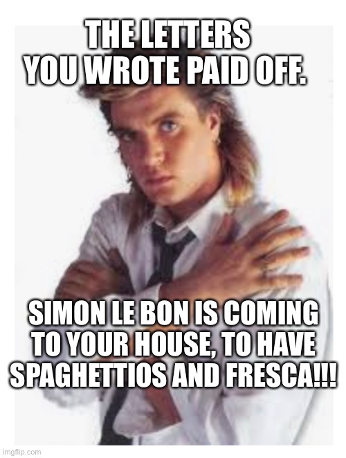 Duran Duran Pasta | THE LETTERS YOU WROTE PAID OFF. SIMON LE BON IS COMING TO YOUR HOUSE, TO HAVE SPAGHETTIOS AND FRESCA!!! | image tagged in simon le bon,spaghettios,duran duran,fresca | made w/ Imgflip meme maker