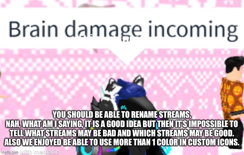 YOU SHOULD BE ABLE TO RENAME STREAMS.
NAH, WHAT AM I SAYING, IT IS A GOOD IDEA BUT THEN IT’S IMPOSSIBLE TO TELL WHAT STREAMS MAY BE BAD AND WHICH STREAMS MAY BE GOOD. ALSO WE ENJOYED BE ABLE TO USE MORE THAN 1 COLOR IN CUSTOM ICONS. | made w/ Imgflip meme maker