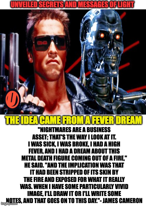 the terminator | UNVEILED SECRETS AND MESSAGES OF LIGHT; "NIGHTMARES ARE A BUSINESS ASSET; THAT'S THE WAY I LOOK AT IT. I WAS SICK, I WAS BROKE, I HAD A HIGH FEVER, AND I HAD A DREAM ABOUT THIS METAL DEATH FIGURE COMING OUT OF A FIRE," HE SAID. "AND THE IMPLICATION WAS THAT IT HAD BEEN STRIPPED OF ITS SKIN BY THE FIRE AND EXPOSED FOR WHAT IT REALLY WAS. WHEN I HAVE SOME PARTICULARLY VIVID IMAGE, I'LL DRAW IT OR I'LL WRITE SOME NOTES, AND THAT GOES ON TO THIS DAY."- JAMES CAMERON; THE IDEA CAME FROM A FEVER DREAM | image tagged in dreams | made w/ Imgflip meme maker