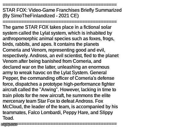 STAR FOX: Video-Game Franchises Briefly Summarized  (By SimoTheFinlandized - 2021 CE) | ===========================================
STAR FOX: Video-Game Franchises Briefly Summarized 
(By SimoTheFinlandized - 2021 CE)
===========================================
The game STAR FOX takes place in a fictional solar
system called the Lylat system, which is inhabited by 
anthropomorphic animal species such as foxes, frogs, 
birds, rabbits, and apes. It contains the planets 
Corneria and Venom, representing good and evil, 
respectively. Andross, an evil scientist, fled to the planet 
Venom after being banished from Corneria, and 
declared war on the latter, unleashing an enormous 
army to wreak havoc on the Lylat System. General 
Pepper, the commanding officer of Corneria's defense 
force, dispatches a prototype high-performance fighter 
aircraft called the "Arwing". However, lacking in time to 
train pilots for the new aircraft, he summons the elite 
mercenary team Star Fox to defeat Andross. Fox 
McCloud, the leader of the team, is accompanied by his 
teammates, Falco Lombardi, Peppy Hare, and Slippy 
Toad.
=========================================== | image tagged in blank white template,video games,nintendo | made w/ Imgflip meme maker
