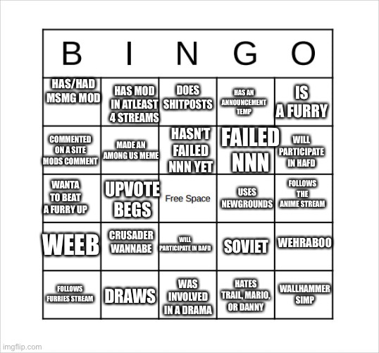 very random bingo card. | DOES SHITPOSTS; HAS MOD IN ATLEAST 4 STREAMS; HAS/HAD MSMG MOD; HAS AN ANNOUNCEMENT TEMP; IS A FURRY; FAILED NNN; COMMENTED ON A SITE MODS COMMENT; HASN’T FAILED NNN YET; MADE AN AMONG US MEME; WILL PARTICIPATE IN HAFD; WANTA TO BEAT A FURRY UP; USES NEWGROUNDS; FOLLOWS THE ANIME STREAM; UPVOTE BEGS; WEHRABOO; CRUSADER WANNABE; WILL PARTICIPATE IN BAFD; WEEB; SOVIET; WALLHAMMER SIMP; HATES TRAIL, MARIO, OR DANNY; DRAWS; WAS INVOLVED IN A DRAMA; FOLLOWS FURRIES STREAM | image tagged in very random bingo card | made w/ Imgflip meme maker