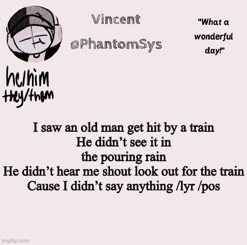 It’s a song | I saw an old man get hit by a train
He didn’t see it in the pouring rain
He didn’t hear me shout look out for the train
Cause I didn’t say anything /lyr /pos | image tagged in new announcement template whoo | made w/ Imgflip meme maker