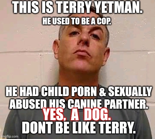Terry LOVES dogs | THIS IS TERRY YETMAN. HE USED TO BE A COP. HE HAD CHILD PORN & SEXUALLY ABUSED HIS CANINE PARTNER. YES,  A  DOG. DONT BE LIKE TERRY. | image tagged in pig,dog,child abuse,beastiality,police,corruption | made w/ Imgflip meme maker
