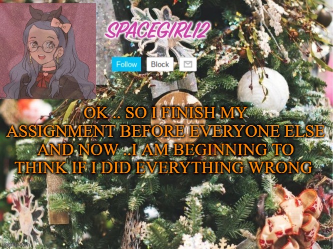 Spacegirl12 christmas | OK .. SO I FINISH MY ASSIGNMENT BEFORE EVERYONE ELSE AND NOW ..I AM BEGINNING TO THINK IF I DID EVERYTHING WRONG | image tagged in spacegirl12 christmas | made w/ Imgflip meme maker