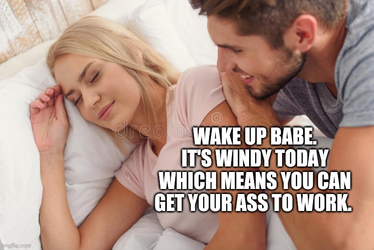 When you rely on power from wind. | WAKE UP BABE. IT'S WINDY TODAY WHICH MEANS YOU CAN GET YOUR ASS TO WORK. | image tagged in memes | made w/ Imgflip meme maker