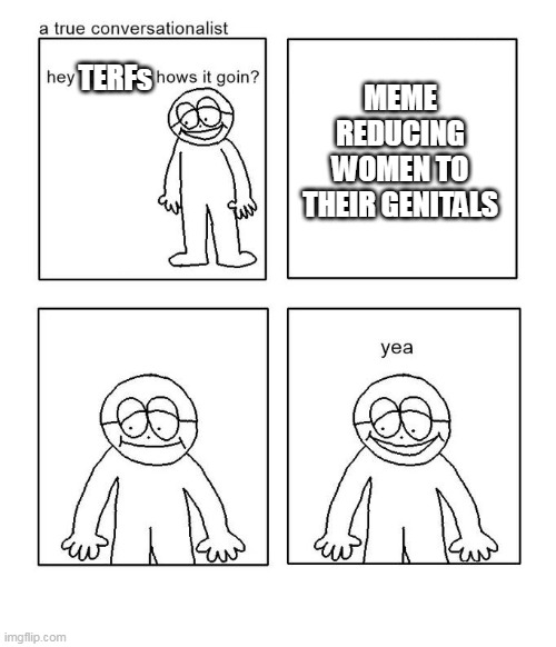 hey little man hows it goin | MEME REDUCING WOMEN TO THEIR GENITALS; TERFs | image tagged in hey little man hows it goin | made w/ Imgflip meme maker