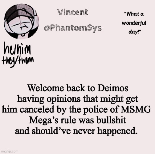 new announcement template whoo | Welcome back to Deimos having opinions that might get him canceled by the police of MSMG 
Mega’s rule was bullshit and should’ve never happened. | image tagged in new announcement template whoo | made w/ Imgflip meme maker