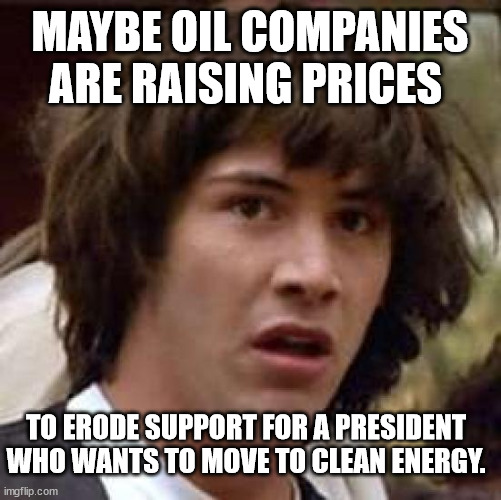 Hmmm. | MAYBE OIL COMPANIES ARE RAISING PRICES; TO ERODE SUPPORT FOR A PRESIDENT WHO WANTS TO MOVE TO CLEAN ENERGY. | image tagged in big oil | made w/ Imgflip meme maker