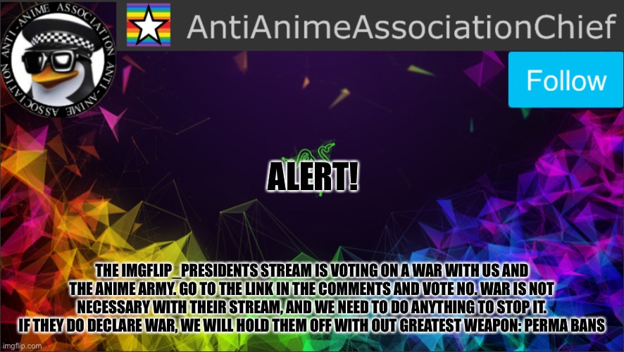 AAA chief bulletin | ALERT! THE IMGFLIP_PRESIDENTS STREAM IS VOTING ON A WAR WITH US AND THE ANIME ARMY. GO TO THE LINK IN THE COMMENTS AND VOTE NO. WAR IS NOT NECESSARY WITH THEIR STREAM, AND WE NEED TO DO ANYTHING TO STOP IT. IF THEY DO DECLARE WAR, WE WILL HOLD THEM OFF WITH OUT GREATEST WEAPON: PERMA BANS | image tagged in aaa chief bulletin | made w/ Imgflip meme maker
