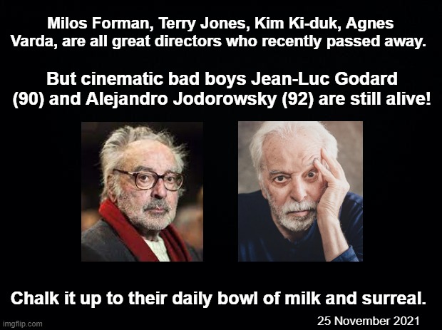 Daily bowl of surreal | Milos Forman, Terry Jones, Kim Ki-duk, Agnes Varda, are all great directors who recently passed away. But cinematic bad boys Jean-Luc Godard (90) and Alejandro Jodorowsky (92) are still alive! Chalk it up to their daily bowl of milk and surreal. 25 November 2021 | image tagged in black background,jean-luc godard,alejandro jodorowsky,pun,old,long live the king | made w/ Imgflip meme maker