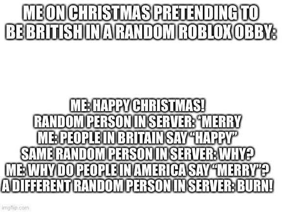 Me On Christmas Pretending to be British in a Random Roblox Obby: | ME ON CHRISTMAS PRETENDING TO BE BRITISH IN A RANDOM ROBLOX OBBY:; ME: HAPPY CHRISTMAS!

RANDOM PERSON IN SERVER: *MERRY

ME: PEOPLE IN BRITAIN SAY “HAPPY”

SAME RANDOM PERSON IN SERVER: WHY?

ME: WHY DO PEOPLE IN AMERICA SAY “MERRY”?

A DIFFERENT RANDOM PERSON IN SERVER: BURN! | image tagged in blank white template | made w/ Imgflip meme maker