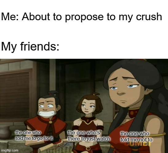Pretty much how it goes | Me: About to propose to my crush; My friends:; the one who told me to go for it; the one who's there to just watch; the one who told me not to | image tagged in blank white template,avatar the last airbender,avatar,crush,proposal,friends | made w/ Imgflip meme maker