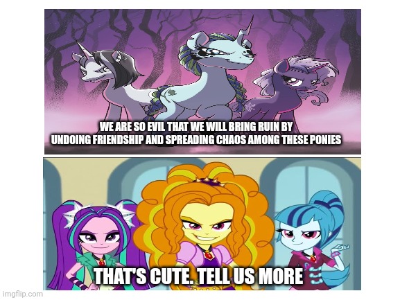 Blank White Template | WE ARE SO EVIL THAT WE WILL BRING RUIN BY UNDOING FRIENDSHIP AND SPREADING CHAOS AMONG THESE PONIES; THAT'S CUTE. TELL US MORE | image tagged in blank white template,my little pony friendship is magic,idw comic,equestria girls | made w/ Imgflip meme maker