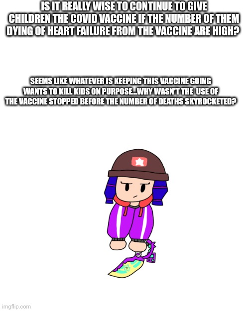 Shoulder Bibi 2.0 | IS IT REALLY WISE TO CONTINUE TO GIVE CHILDREN THE COVID VACCINE IF THE NUMBER OF THEM DYING OF HEART FAILURE FROM THE VACCINE ARE HIGH? SEEMS LIKE WHATEVER IS KEEPING THIS VACCINE GOING WANTS TO KILL KIDS ON PURPOSE...WHY WASN'T THE  USE OF THE VACCINE STOPPED BEFORE THE NUMBER OF DEATHS SKYROCKETED? | image tagged in don't mind me,i'm just,your average,idiot who,knows nothing | made w/ Imgflip meme maker