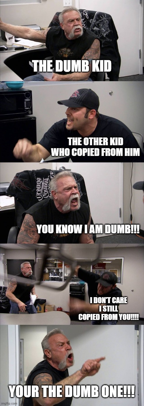 E | THE DUMB KID; THE OTHER KID WHO COPIED FROM HIM; YOU KNOW I AM DUMB!!! I DON'T CARE I STILL COPIED FROM YOU!!!! YOUR THE DUMB ONE!!! | image tagged in memes,american chopper argument | made w/ Imgflip meme maker