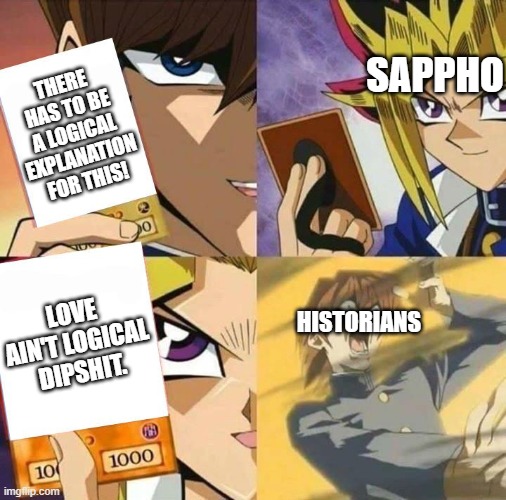 Yugioh card draw | SAPPHO; THERE HAS TO BE A LOGICAL EXPLANATION FOR THIS! LOVE AIN'T LOGICAL DIPSHIT. HISTORIANS | image tagged in yugioh card draw,lesbian problems | made w/ Imgflip meme maker