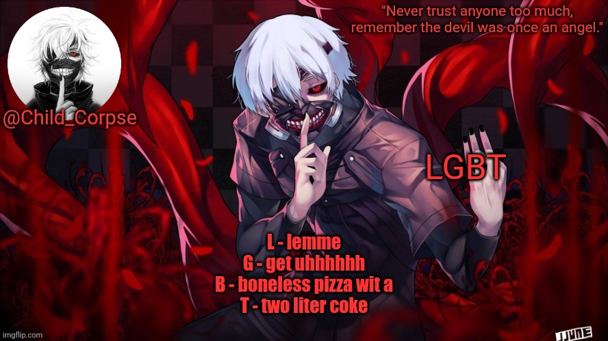 Child_Corpse's Kaneki template | LGBT; L - lemme
G - get uhhhhhh
B - boneless pizza wit a
T - two liter coke | image tagged in child_corpse's kaneki template | made w/ Imgflip meme maker