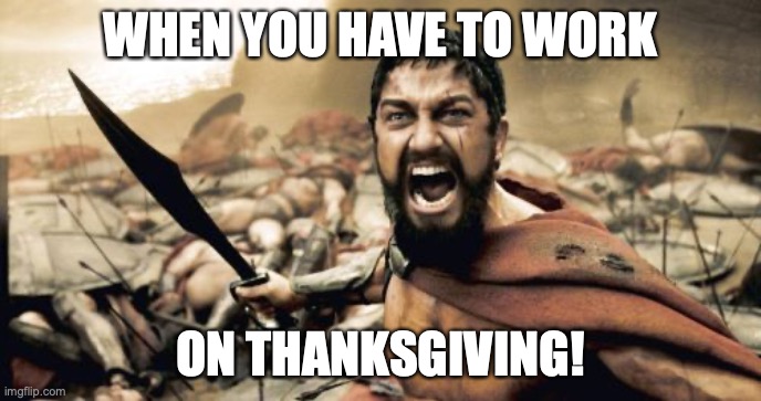 At least I'll get time and a half! | WHEN YOU HAVE TO WORK; ON THANKSGIVING! | image tagged in memes,sparta leonidas,working,thanksgiving | made w/ Imgflip meme maker