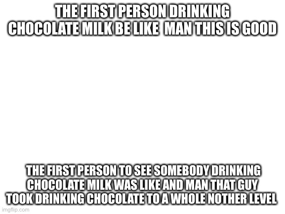 That guy took drinking chocolate to another level | THE FIRST PERSON DRINKING CHOCOLATE MILK BE LIKE  MAN THIS IS GOOD; THE FIRST PERSON TO SEE SOMEBODY DRINKING CHOCOLATE MILK WAS LIKE AND MAN THAT GUY TOOK DRINKING CHOCOLATE TO A WHOLE NOTHER LEVEL | image tagged in blank white template | made w/ Imgflip meme maker