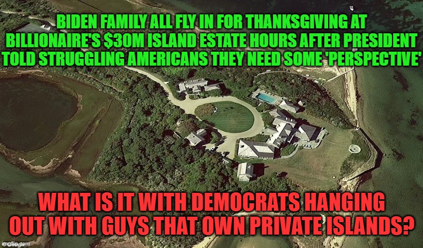 Democrats Private Island Fans | BIDEN FAMILY ALL FLY IN FOR THANKSGIVING AT BILLIONAIRE'S $30M ISLAND ESTATE HOURS AFTER PRESIDENT TOLD STRUGGLING AMERICANS THEY NEED SOME 'PERSPECTIVE'; WHAT IS IT WITH DEMOCRATS HANGING OUT WITH GUYS THAT OWN PRIVATE ISLANDS? | image tagged in biden,billionaire,class privilege | made w/ Imgflip meme maker