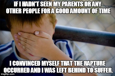 Confession Kid | IF I HADN'T SEEN MY PARENTS OR ANY OTHER PEOPLE FOR A GOOD AMOUNT OF TIME I CONVINCED MYSELF THAT THE RAPTURE OCCURRED AND I WAS LEFT BEHIND | image tagged in memes,confession kid,AdviceAnimals | made w/ Imgflip meme maker