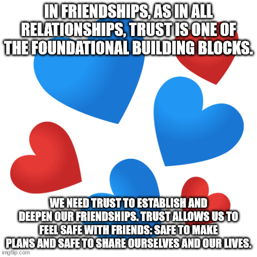 Friendships and Trust | IN FRIENDSHIPS, AS IN ALL RELATIONSHIPS, TRUST IS ONE OF THE FOUNDATIONAL BUILDING BLOCKS. WE NEED TRUST TO ESTABLISH AND DEEPEN OUR FRIENDSHIPS. TRUST ALLOWS US TO FEEL SAFE WITH FRIENDS: SAFE TO MAKE PLANS AND SAFE TO SHARE OURSELVES AND OUR LIVES. | image tagged in trust | made w/ Imgflip meme maker